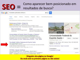 SEOSEO =
Como aparecer bem posicionado em
resultados de busca?
Ninguém vira página no Google!Ninguém vira página no Google!
Ou você está na primeira página ou não existe!Ou você está na primeira página ou não existe!
 