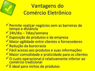 Vantagens do
Comércio Eletrônico
Permite realizar negócios sem as barreiras de
tempo e distância
24h/dia – 7dias/semana
Exposição de produtos e da empresa
Maior agilidade entre clientes e fornecedores
Redução da burocracia
Fácil acesso aos produtos e suas informações
Maior comodidade e praticidade para os clientes
O custo operacional é relativamente inferior ao
comércio tradicional
É ideal para nichos de produtos
 