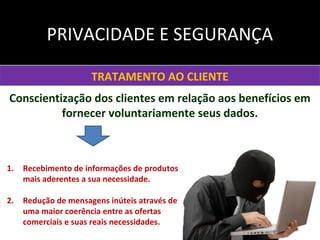 TRATAMENTO AO CLIENTE
Conscientização dos clientes em relação aos benefícios em
fornecer voluntariamente seus dados.
1. Recebimento de informações de produtos
mais aderentes a sua necessidade.
2. Redução de mensagens inúteis através de
uma maior coerência entre as ofertas
comerciais e suas reais necessidades.
PRIVACIDADE E SEGURANÇA
 