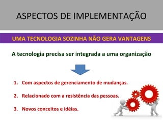 ASPECTOS DE IMPLEMENTAÇÃO
UMA TECNOLOGIA SOZINHA NÃO GERA VANTAGENS
A tecnologia precisa ser integrada a uma organização
1. Com aspectos de gerenciamento de mudanças.
2. Relacionado com a resistência das pessoas.
3. Novos conceitos e idéias.
 