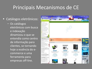 Principais Mecanismos de CE
• Catálogos eletrônicos:
– Os catálogos
eletrônicos com busca
e indexação
dinamizou o que se
entendia como centro
de informação para
clientes, se tornando
hoje a essência do e-
commerce e uma
ferramenta para
empresas off-line.
 