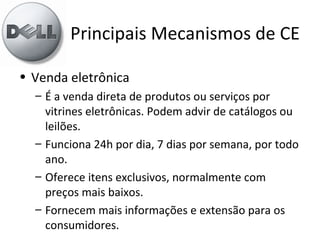Principais Mecanismos de CE
• Venda eletrônica
– É a venda direta de produtos ou serviços por
vitrines eletrônicas. Podem advir de catálogos ou
leilões.
– Funciona 24h por dia, 7 dias por semana, por todo
ano.
– Oferece itens exclusivos, normalmente com
preços mais baixos.
– Fornecem mais informações e extensão para os
consumidores.
 