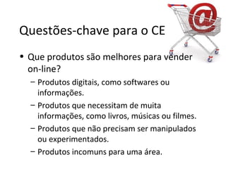 Questões-chave para o CE
• Que produtos são melhores para vender
on-line?
– Produtos digitais, como softwares ou
informações.
– Produtos que necessitam de muita
informações, como livros, músicas ou filmes.
– Produtos que não precisam ser manipulados
ou experimentados.
– Produtos incomuns para uma área.
 