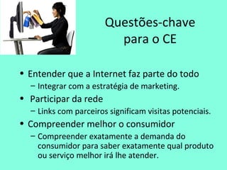 Questões-chave
para o CE
• Entender que a Internet faz parte do todo
– Integrar com a estratégia de marketing.
• Participar da rede
– Links com parceiros significam visitas potenciais.
• Compreender melhor o consumidor
– Compreender exatamente a demanda do
consumidor para saber exatamente qual produto
ou serviço melhor irá lhe atender.
 