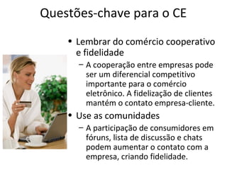 Questões-chave para o CE
• Lembrar do comércio cooperativo
e fidelidade
– A cooperação entre empresas pode
ser um diferencial competitivo
importante para o comércio
eletrônico. A fidelização de clientes
mantém o contato empresa-cliente.
• Use as comunidades
– A participação de consumidores em
fóruns, lista de discussão e chats
podem aumentar o contato com a
empresa, criando fidelidade.
 