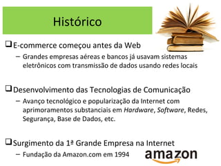 Histórico
E-commerce começou antes da Web
– Grandes empresas aéreas e bancos já usavam sistemas
eletrônicos com transmissão de dados usando redes locais
Desenvolvimento das Tecnologias de Comunicação
– Avanço tecnológico e popularização da Internet com
aprimoramentos substanciais em Hardware, Software, Redes,
Segurança, Base de Dados, etc.
Surgimento da 1ª Grande Empresa na Internet
– Fundação da Amazon.com em 1994
 