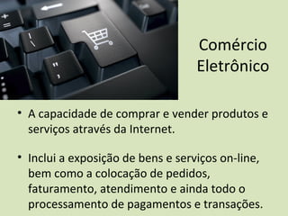 Comércio
Eletrônico
• A capacidade de comprar e vender produtos e
serviços através da Internet.
• Inclui a exposição de bens e serviços on-line,
bem como a colocação de pedidos,
faturamento, atendimento e ainda todo o
processamento de pagamentos e transações.
 