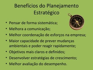 Benefícios do Planejamento
Estratégico
• Pensar de forma sistemática;
• Melhora a comunicação;
• Melhor coordenação de esforços na empresa;
• Maior capacidade de prever mudanças
ambientais e poder reagir rapidamente;
• Objetivos mais claros e definidos;
• Desenvolver estratégias de crescimento;
• Melhor avaliação do desempenho.
 