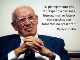 “O planejamento não
diz respeito a decisões
futuras, mas ao futuro
das decisões que
tomamos no presente.”
Peter Drucker
 