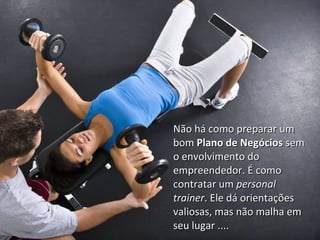 Não há como preparar umNão há como preparar um
bombom Plano de NegóciosPlano de Negócios semsem
o envolvimento doo envolvimento do
empreendedor. É comoempreendedor. É como
contratar umcontratar um personalpersonal
trainertrainer. Ele dá orientações. Ele dá orientações
valiosas, mas não malha emvaliosas, mas não malha em
seu lugar ....seu lugar ....
 