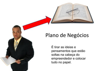 É tirar as ideias e
pensamentos que estão
soltas na cabeça do
empreendedor e colocar
tudo no papel.
Plano de Negócios
 