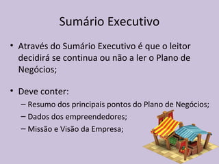 Sumário Executivo
• Através do Sumário Executivo é que o leitor
decidirá se continua ou não a ler o Plano de
Negócios;
• Deve conter:
– Resumo dos principais pontos do Plano de Negócios;
– Dados dos empreendedores;
– Missão e Visão da Empresa;
 