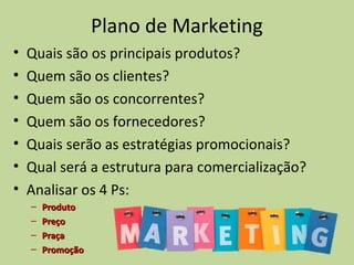 Plano de Marketing
• Quais são os principais produtos?
• Quem são os clientes?
• Quem são os concorrentes?
• Quem são os fornecedores?
• Quais serão as estratégias promocionais?
• Qual será a estrutura para comercialização?
• Analisar os 4 Ps:
– ProdutoProduto
– PreçoPreço
– PraçaPraça
– PromoçãoPromoção
 