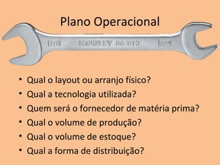 Plano Operacional
• Qual o layout ou arranjo físico?
• Qual a tecnologia utilizada?
• Quem será o fornecedor de matéria prima?
• Qual o volume de produção?
• Qual o volume de estoque?
• Qual a forma de distribuição?
 