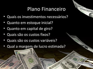 Plano Financeiro
• Quais os investimentos necessários?
• Quanto em estoque inicial?
• Quanto em capital de giro?
• Quais são os custos fixos?
• Quais são os custos variáveis?
• Qual a margem de lucro estimada?
 