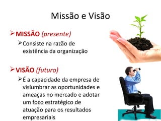 Missão e Visão
MISSÃO (presente)
Consiste na razão de
existência da organização
VISÃO (futuro)
É a capacidade da empresa de
vislumbrar as oportunidades e
ameaças no mercado e adotar
um foco estratégico de
atuação para os resultados
empresariais
 