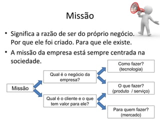 Missão
• Significa a razão de ser do próprio negócio.
Por que ele foi criado. Para que ele existe.
• A missão da empresa está sempre centrada na
sociedade.
Missão
Qual é o cliente e o que
tem valor para ele?
Qual é o negócio da
empresa?
Como fazer?
(tecnologia)
O que fazer?
(produto / serviço)
Para quem fazer?
(mercado)
 