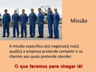 Missão
A missão especifica o(s) negócio(s) no(s)
qual(is) a empresa pretende competir e os
clientes aos quais pretende atender.
O que faremos para chegar lá!O que faremos para chegar lá!
 