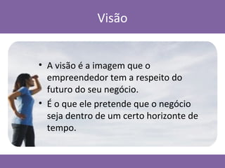 Visão
• A visão é a imagem que o
empreendedor tem a respeito do
futuro do seu negócio.
• É o que ele pretende que o negócio
seja dentro de um certo horizonte de
tempo.
 