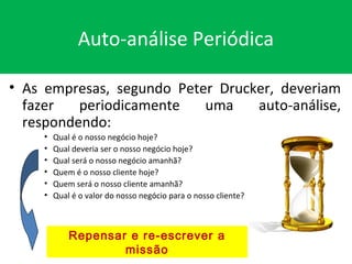 Auto-análise Periódica
• As empresas, segundo Peter Drucker, deveriam
fazer periodicamente uma auto-análise,
respondendo:
• Qual é o nosso negócio hoje?
• Qual deveria ser o nosso negócio hoje?
• Qual será o nosso negócio amanhã?
• Quem é o nosso cliente hoje?
• Quem será o nosso cliente amanhã?
• Qual é o valor do nosso negócio para o nosso cliente?
Repensar e re-escrever a
missão
 