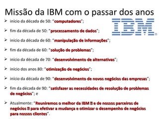 Missão da IBM com o passar dos anos
 início da década de 50: “computadorescomputadores”;
 fim da década de 50: “processamento de dadosprocessamento de dados”;
 início da década de 60: “manipulação de informaçõesmanipulação de informações”;
 fim da década de 60: “solução de problemassolução de problemas”;
 início da década de 70: “desenvolvimento de alternativasdesenvolvimento de alternativas”;
 início dos anos 80: “otimização de negóciosotimização de negócios”;
 início da década de 90: “desenvolvimento de novos negócios das empresasdesenvolvimento de novos negócios das empresas”;
 fim da década de 90: “satisfazer as necessidades de resolução de problemassatisfazer as necessidades de resolução de problemas
de negóciosde negócios”; e
 Atualmente: “Reuniremos o melhor da IBM — e de nossos parceiros deReuniremos o melhor da IBM — e de nossos parceiros de
negócios — para efetivar a mudança e otimizar o desempenho de negóciosnegócios — para efetivar a mudança e otimizar o desempenho de negócios
para nossos clientespara nossos clientes”.
 