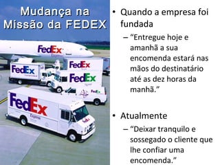 • Quando a empresa foi
fundada
– “Entregue hoje e
amanhã a sua
encomenda estará nas
mãos do destinatário
até as dez horas da
manhã.”
• Atualmente
– “Deixar tranquilo e
sossegado o cliente que
lhe confiar uma
encomenda.”
Mudança naMudança na
Missão da FEDEXMissão da FEDEX
 