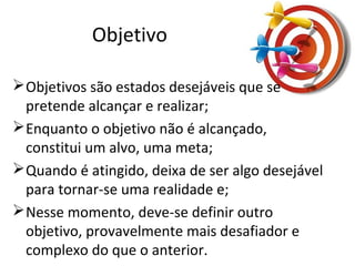 Objetivo
Objetivos são estados desejáveis que se
pretende alcançar e realizar;
Enquanto o objetivo não é alcançado,
constitui um alvo, uma meta;
Quando é atingido, deixa de ser algo desejável
para tornar-se uma realidade e;
Nesse momento, deve-se definir outro
objetivo, provavelmente mais desafiador e
complexo do que o anterior.
 