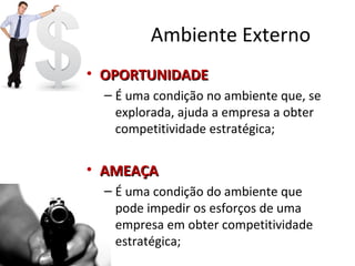 Ambiente Externo
• OPORTUNIDADEOPORTUNIDADE
– É uma condição no ambiente que, se
explorada, ajuda a empresa a obter
competitividade estratégica;
• AMEAÇAAMEAÇA
– É uma condição do ambiente que
pode impedir os esforços de uma
empresa em obter competitividade
estratégica;
 