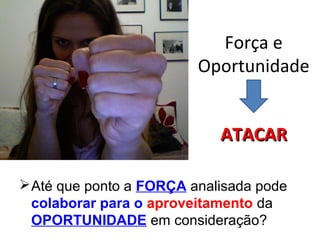Força e
Oportunidade
Até que ponto a FORÇA analisada pode
colaborar para o aproveitamento da
OPORTUNIDADE em consideração?
ATACARATACAR
 