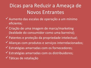 Dicas para Reduzir a Ameaça de
Novos Entrantes
Aumento das escalas de operação a um mínimo
eficiente;
Criação de uma imagem de marca/marketing
(lealdade do consumidor como uma barreira);
Patentes e proteção da propriedade intelectual;
Alianças com produtos e serviços interrelacionados;
Estratégias amarradas com os fornecedores;
Estratégias amarradas com os distribuidores;
Táticas de retaliação
 