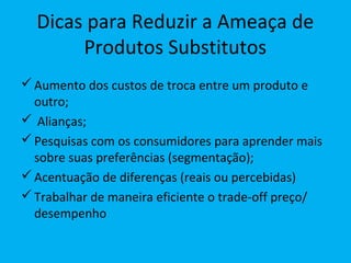 Dicas para Reduzir a Ameaça de
Produtos Substitutos
Aumento dos custos de troca entre um produto e
outro;
 Alianças;
Pesquisas com os consumidores para aprender mais
sobre suas preferências (segmentação);
Acentuação de diferenças (reais ou percebidas)
Trabalhar de maneira eficiente o trade-off preço/
desempenho
 