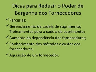 Dicas para Reduzir o Poder de
Barganha dos Fornecedores
Parcerias;
Gerenciamento da cadeia de suprimento;
Treinamentos para a cadeia de suprimento;
Aumento da dependência dos fornecedores;
Conhecimento dos métodos e custos dos
fornecedores;
Aquisição de um fornecedor.
 