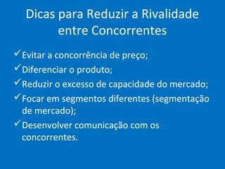 Dicas para Reduzir a Rivalidade
entre Concorrentes
Evitar a concorrência de preço;
Diferenciar o produto;
Reduzir o excesso de capacidade do mercado;
Focar em segmentos diferentes (segmentação
de mercado);
Desenvolver comunicação com os
concorrentes.
 