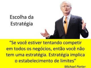 Escolha da
Estratégia
“Se você estiver tentando competir
em todos os negócios, então você não
tem uma estratégia. Estratégia implica
o estabelecimento de limites”
Michael Porter
 