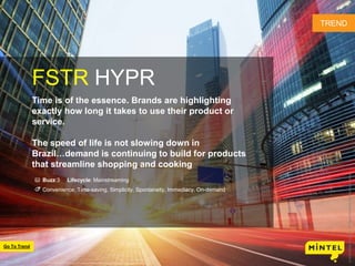 2
FSTR HYPR
Time is of the essence. Brands are highlighting
exactly how long it takes to use their product or
service.
The speed of life is not slowing down in
Brazil…demand is continuing to build for products
that streamline shopping and cooking
Buzz:3 Lifecycle: Mainstreaming
Convenience, Time-saving, Simplicity, Spontaneity, Immediacy, On-demand
TREND
©2016MintelGroupLtd.AllRightsReserved.ConfidentialtoMintel
Go To Trend
 