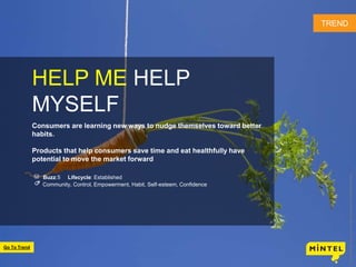 27
HELP ME HELP
MYSELF
Consumers are learning new ways to nudge themselves toward better
habits.
Products that help consumers save time and eat healthfully have
potential to move the market forward
Buzz:5 Lifecycle: Established
Community, Control, Empowerment, Habit, Self-esteem, Confidence
TREND
©2016MintelGroupLtd.AllRightsReserved.ConfidentialtoMintel
Go To Trend
 