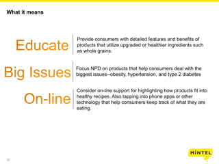 32
What it means
Provide consumers with detailed features and benefits of
products that utilize upgraded or healthier ingredients such
as whole grains.
Focus NPD on products that help consumers deal with the
biggest issues--obesity, hypertension, and type 2 diabetes
Consider on-line support for highlighting how products fit into
healthy recipes. Also tapping into phone apps or other
technology that help consumers keep track of what they are
eating.
 