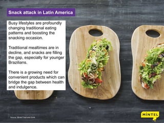 5
Snack attack in Latin America
Busy lifestyles are profoundly
changing traditional eating
patterns and boosting the
snacking occasion.
Traditional mealtimes are in
decline, and snacks are filling
the gap, especially for younger
Brazilians.
There is a growing need for
convenient products which can
bridge the gap between health
and indulgence.
Source: Mintel Food and Drink
 