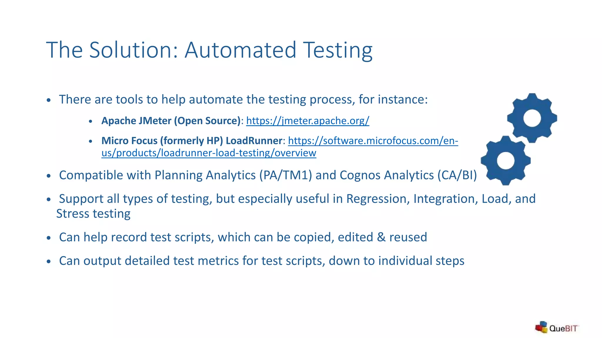 The Solution: Automated Testing
 There are tools to help automate the testing process, for instance:
 Apache JMeter (Open Source): https://jmeter.apache.org/
 Micro Focus (formerly HP) LoadRunner: https://software.microfocus.com/en-
us/products/loadrunner-load-testing/overview
 Compatible with Planning Analytics (PA/TM1) and Cognos Analytics (CA/BI)
 Support all types of testing, but especially useful in Regression, Integration, Load, and
Stress testing
 Can help record test scripts, which can be copied, edited & reused
 Can output detailed test metrics for test scripts, down to individual steps
 