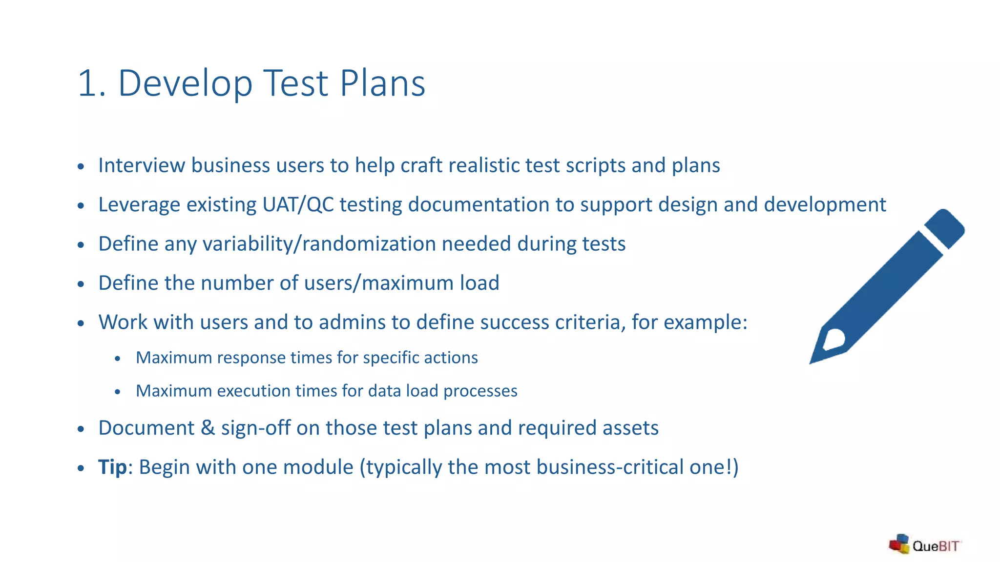 1. Develop Test Plans
 Interview business users to help craft realistic test scripts and plans
 Leverage existing UAT/QC testing documentation to support design and development
 Define any variability/randomization needed during tests
 Define the number of users/maximum load
 Work with users and to admins to define success criteria, for example:
 Maximum response times for specific actions
 Maximum execution times for data load processes
 Document & sign-off on those test plans and required assets
 Tip: Begin with one module (typically the most business-critical one!)
 