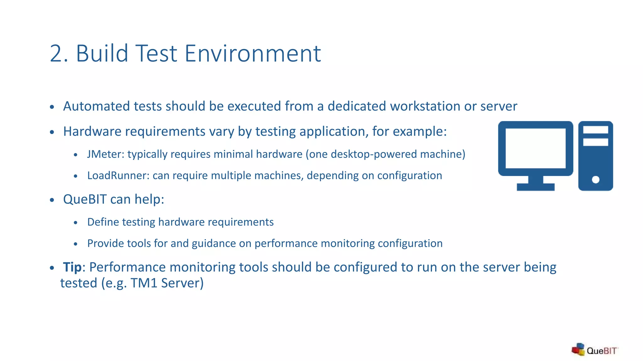 2. Build Test Environment
 Automated tests should be executed from a dedicated workstation or server
 Hardware requirements vary by testing application, for example:
 JMeter: typically requires minimal hardware (one desktop-powered machine)
 LoadRunner: can require multiple machines, depending on configuration
 QueBIT can help:
 Define testing hardware requirements
 Provide tools for and guidance on performance monitoring configuration
 Tip: Performance monitoring tools should be configured to run on the server being
tested (e.g. TM1 Server)
 