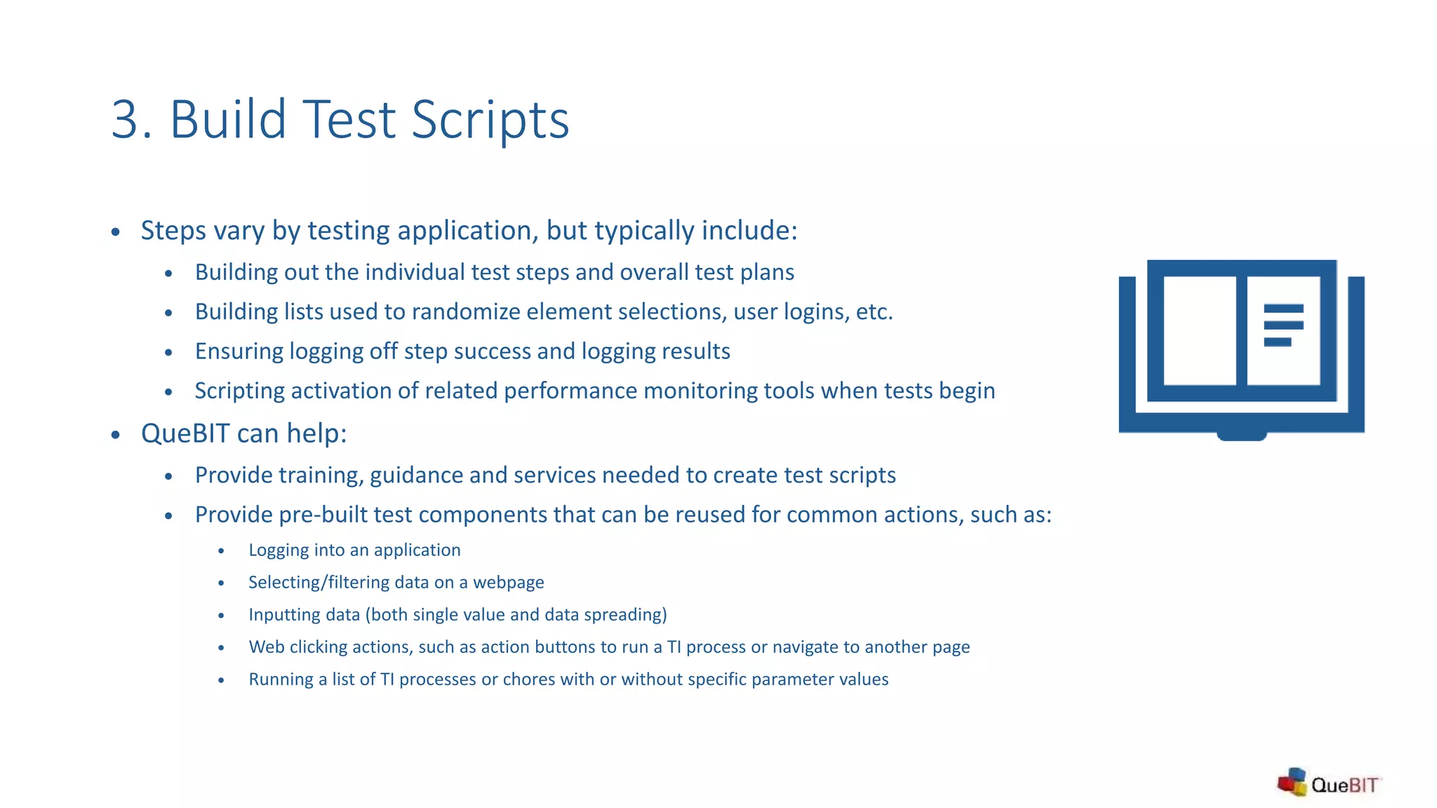 3. Build Test Scripts
 Steps vary by testing application, but typically include:
 Building out the individual test steps and overall test plans
 Building lists used to randomize element selections, user logins, etc.
 Ensuring logging off step success and logging results
 Scripting activation of related performance monitoring tools when tests begin
 QueBIT can help:
 Provide training, guidance and services needed to create test scripts
 Provide pre-built test components that can be reused for common actions, such as:
 Logging into an application
 Selecting/filtering data on a webpage
 Inputting data (both single value and data spreading)
 Web clicking actions, such as action buttons to run a TI process or navigate to another page
 Running a list of TI processes or chores with or without specific parameter values
 