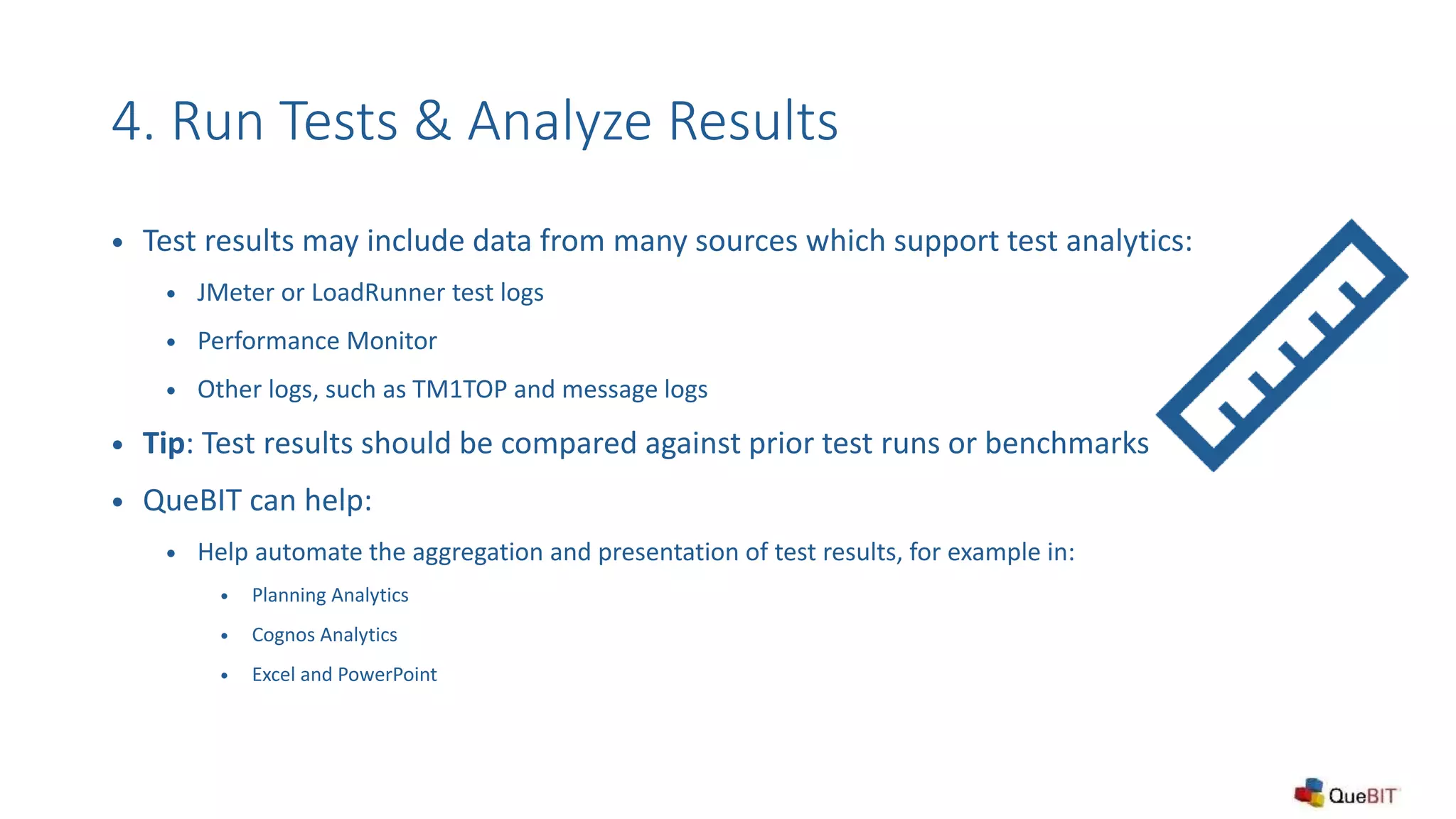 4. Run Tests & Analyze Results
 Test results may include data from many sources which support test analytics:
 JMeter or LoadRunner test logs
 Performance Monitor
 Other logs, such as TM1TOP and message logs
 Tip: Test results should be compared against prior test runs or benchmarks
 QueBIT can help:
 Help automate the aggregation and presentation of test results, for example in:
 Planning Analytics
 Cognos Analytics
 Excel and PowerPoint
 