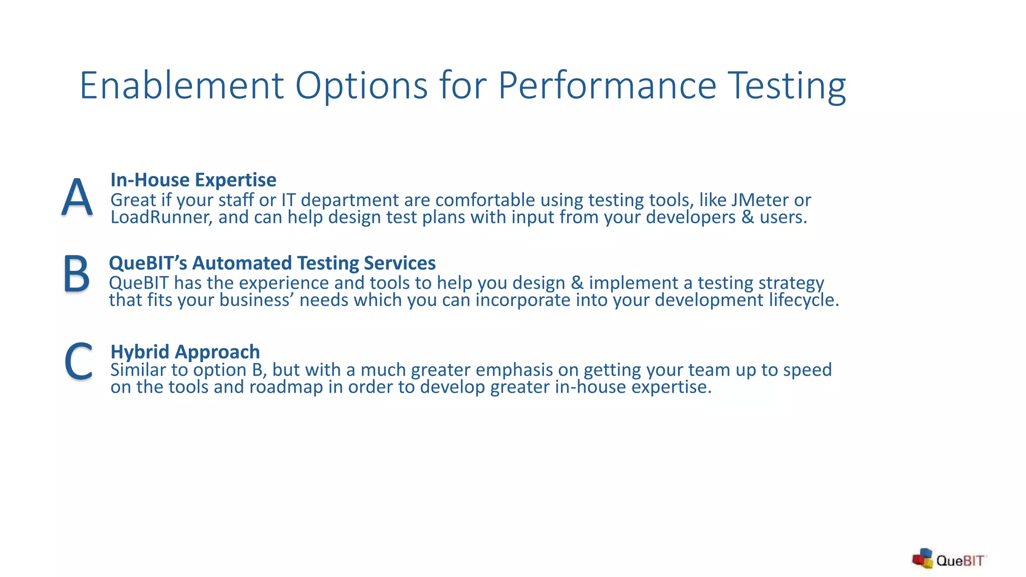 Enablement Options for Performance Testing
In-House Expertise
Great if your staff or IT department are comfortable using testing tools, like JMeter or
LoadRunner, and can help design test plans with input from your developers & users.
QueBIT’s Automated Testing Services
QueBIT has the experience and tools to help you design & implement a testing strategy
that fits your business’ needs which you can incorporate into your development lifecycle.
Hybrid Approach
Similar to option B, but with a much greater emphasis on getting your team up to speed
on the tools and roadmap in order to develop greater in-house expertise.
A
B
C
 