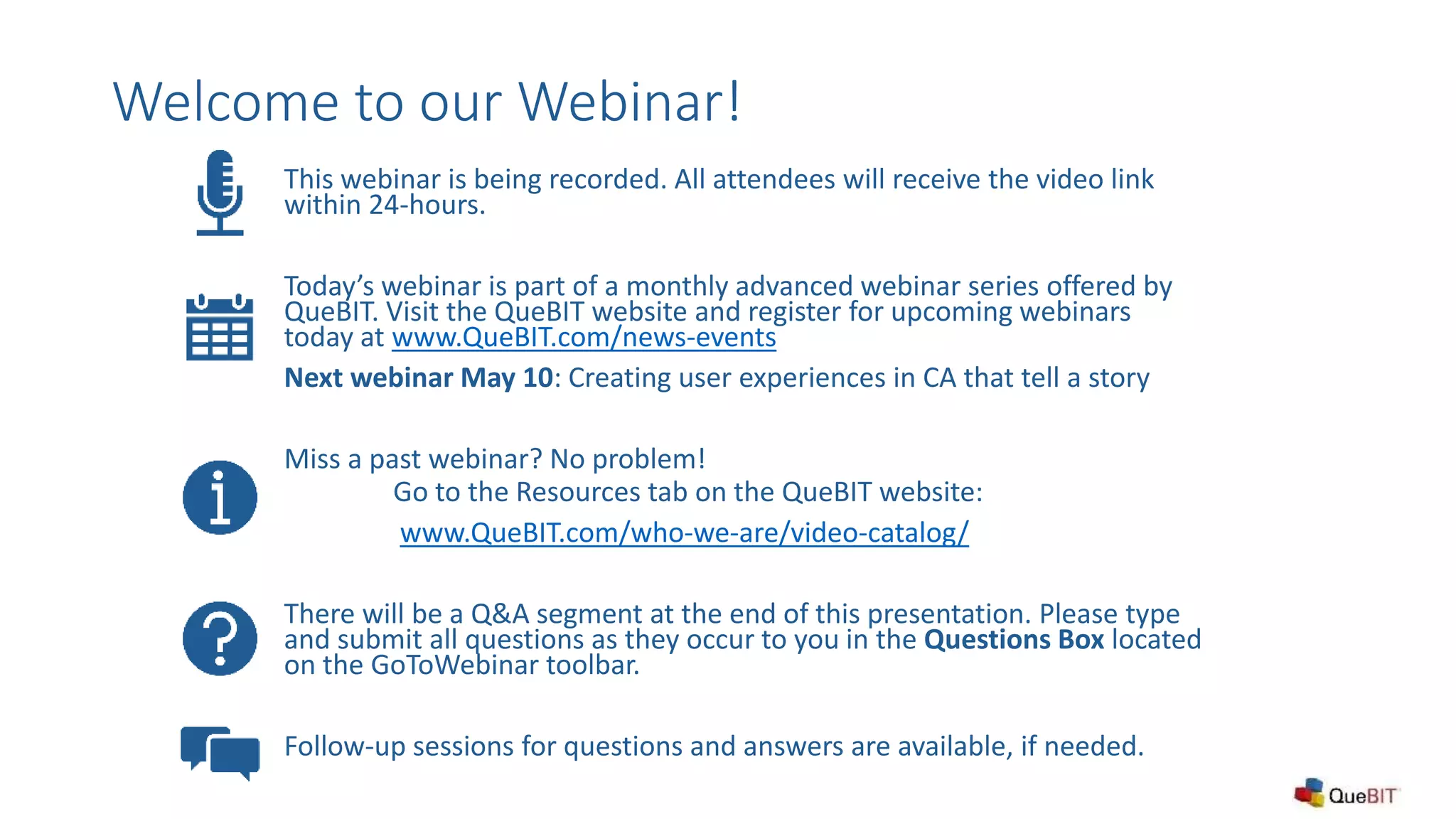 Welcome to our Webinar!
This webinar is being recorded. All attendees will receive the video link
within 24-hours.
Today’s webinar is part of a monthly advanced webinar series offered by
QueBIT. Visit the QueBIT website and register for upcoming webinars
today at www.QueBIT.com/news-events
Next webinar May 10: Creating user experiences in CA that tell a story
Miss a past webinar? No problem!
Go to the Resources tab on the QueBIT website:
www.QueBIT.com/who-we-are/video-catalog/
There will be a Q&A segment at the end of this presentation. Please type
and submit all questions as they occur to you in the Questions Box located
on the GoToWebinar toolbar.
Follow-up sessions for questions and answers are available, if needed.
 