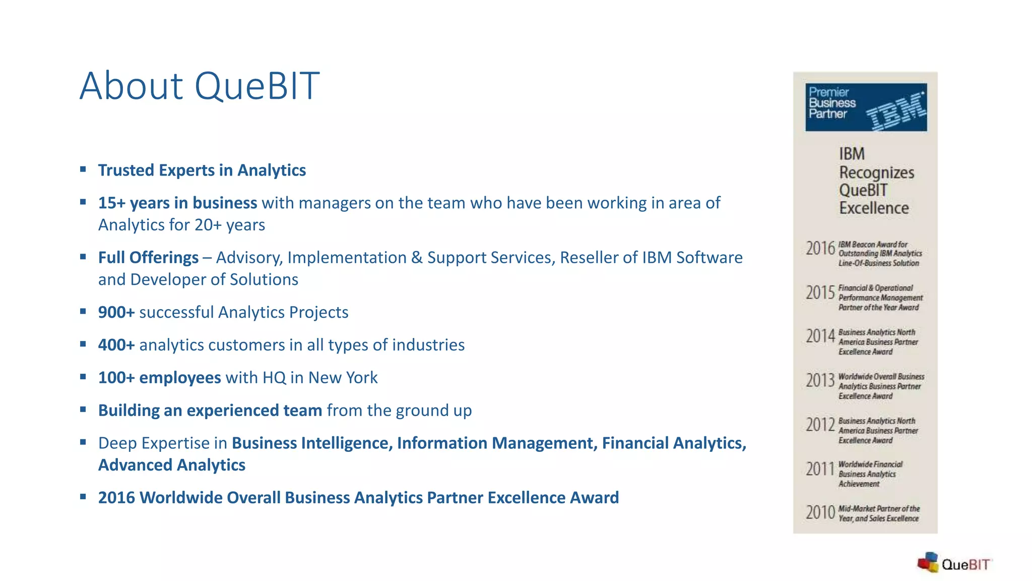 About QueBIT
 Trusted Experts in Analytics
 15+ years in business with managers on the team who have been working in area of
Analytics for 20+ years
 Full Offerings – Advisory, Implementation & Support Services, Reseller of IBM Software
and Developer of Solutions
 900+ successful Analytics Projects
 400+ analytics customers in all types of industries
 100+ employees with HQ in New York
 Building an experienced team from the ground up
 Deep Expertise in Business Intelligence, Information Management, Financial Analytics,
Advanced Analytics
 2016 Worldwide Overall Business Analytics Partner Excellence Award
 