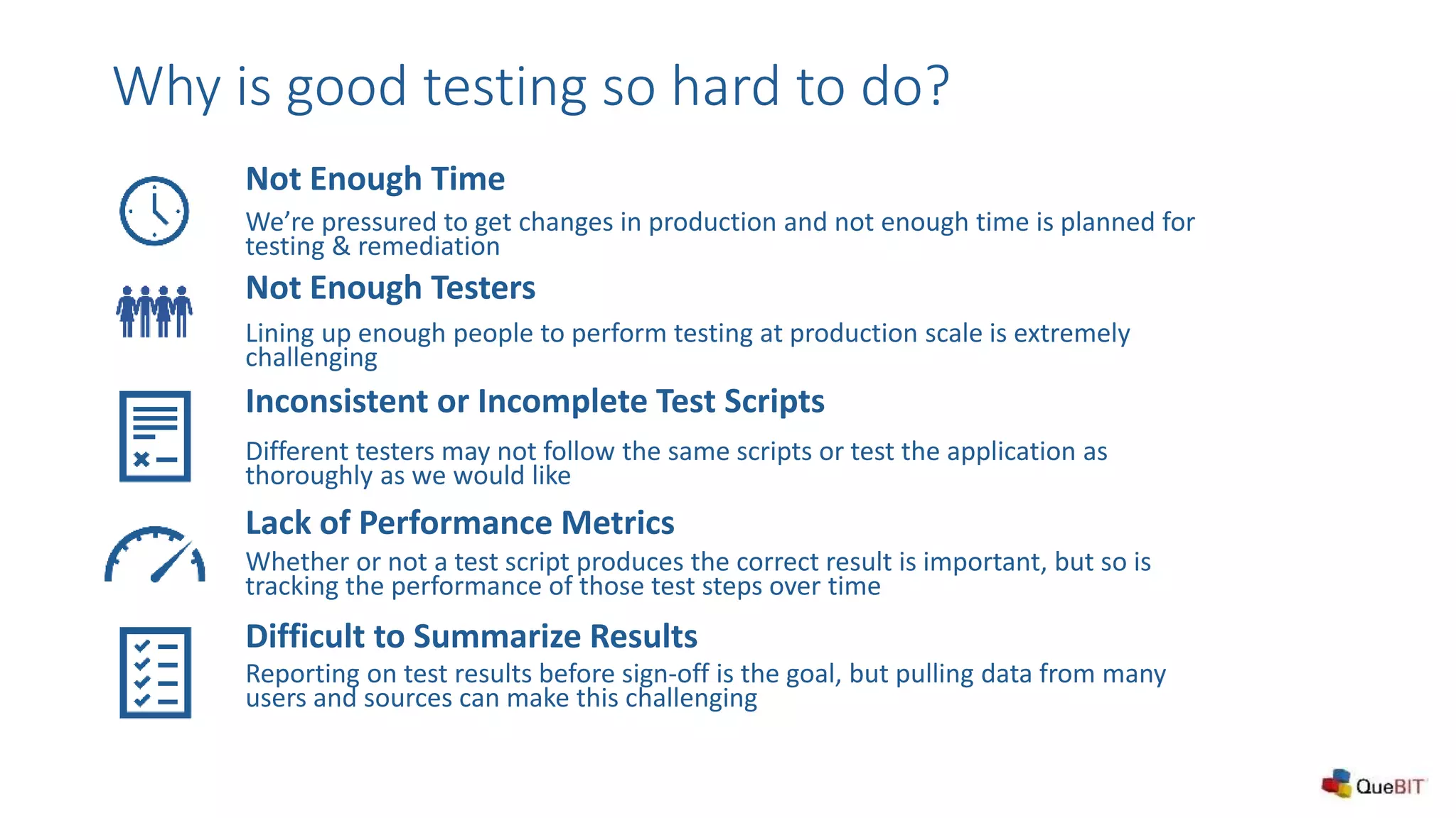 Not Enough Testers
Lining up enough people to perform testing at production scale is extremely
challenging
Inconsistent or Incomplete Test Scripts
Different testers may not follow the same scripts or test the application as
thoroughly as we would like
Not Enough Time
We’re pressured to get changes in production and not enough time is planned for
testing & remediation
Why is good testing so hard to do?
Lack of Performance Metrics
Whether or not a test script produces the correct result is important, but so is
tracking the performance of those test steps over time
Difficult to Summarize Results
Reporting on test results before sign-off is the goal, but pulling data from many
users and sources can make this challenging
 