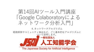 第14回AIツール入門講座
「Google Colaboratoryによる
ネットワーク分析入門」
4. ネットワークアルゴリズム
経路探索やコミュニティ抽出など、ごく基本的なアルゴリズムに
ついて説明します。
 