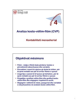 4
Analiza kosto-vëllim-fitim (CVP)
Kontabiliteti menaxherial

Objektivat mësimore
 Fitimi – matja e fitimit duke përdorur koston e
përvetësimit (absorbuese) dhe variabile
 Përcaktimi i numrit të njësive që duhet të shiten, për
të qenë rentabil ose për të arritur fitimin e synuar.
 Llogaritja e sasisë të të hyrave që kërkohen, për të
qenë rentabil ose për të arritur fitimin e synuar.
 Përgatitja e grafikut vëllim-fitim dhe grafikut kostovëllim-fitim dhe shpjegimi i kuptimit të secilit.
 Shpjegimi i ndikimit të riskut, pasigurisë dhe variablat
e ndryshueshme në analizën kosto-vëllim-fitim.
2

1

 