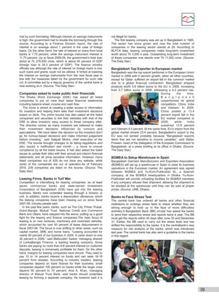 met by such borrowing. Although interest on savings instruments
is high, the government had to double the borrowing through this
source. According to a Finance Division report, the rate of
interest is on average about 1 percent in the case of foreign
loans. On the other hand, the rate of interest on loans from local
banks is 7.75 percent, while the savings instrument interest is
11.75 percent. Up to ﬁscal 2008-09, the government’s total loan
stood at Tk 276,930 crore, which is about 45 percent of GDP
(foreign loan is 24.3 percent of GDP). The ﬁnance ministry
ofﬁcials say although the rate of interest on foreign loans is low,
such loans and grants could not be utilized. It hinted at lowering
the interest on savings instruments from the next ﬁscal year in
line with the measures taken by the government for such rate
cut. A committee led by a deputy governor of the central bank is
now working on it. (Source: The Daily Star)

Companies asked to make public their ﬁnancials
The Dhaka Stock Exchange (DSE) has asked all listed
companies to put on view their latest ﬁnancial statements
including balance sheet, income and cash ﬂow.



 The move is aimed at creating a wider access to information
for investors and helping them take their investment decisions
based on facts. The prime bourse has also asked all the listed
companies and securities to link their websites with that of the
DSE to allow investors’ easy access to those company sites.
The directive comes as many investors are believed to make
their investment decisions inﬂuenced by rumours and
speculations. “We have taken the decision so the investors don’t
go for rumour-based decisions and make informed judgement
before investing,” said Satipati Moitra, chief executive of the
DSE. The bourse brought changes to its listing regulations and
also issued a notiﬁcation last month – a move to ensure
compliance by all the listed issuers. It has also asked the listed
issues to update their sites with their annual and interim ﬁnancial
statements and all price sensitive information. However many
listed companies out of 429 do not have any website, while
some of the companies are out of operation.As of February
2010, 239 companies are listed on the bourse. (Source: The
Daily Star)

Leasing Firms, Banks in Turf War
Competition is intensifying for leasing companies, as at least
seven commercial banks and state-owned Investment
Corporation of Bangladesh (ICB) have got into the leasing
business. Banks now undertake leasing through a division or
unit. In addition, banks receive a depreciation allowance, which
the leasing companies have been missing out on since ﬁscal
2007-08, industry people said.



 In the past few years, banks, such as The City, Prime, Pubali,
Dutch-Bangla, Mutual Trust, National Credit and Commerce
Bank and Uttara, have stepped into the arena, putting up a good
ﬁght for the leasing and ﬁnance companies.The main focus of
leasing is on new ventures, machinery and motorised vehicles,
which accounted for over 50 percent of lease disbursement in
ﬁscal 2007-08. The focus is now shifting to other areas, such as
capital market, SME and home loans. “Leasing accounted for
nearly 80 percent of our business in 2005. It came down to only
30 percent in 2009,” said Maﬁzuddin Sarker, managing director
of LankaBangla Finance, a leading leasing company. Since
banks are paying no more than 6-8 percent interest on customer
deposits, leasing is immensely proﬁtable for them. On the other
hand, margins for leasing companies have shrunk. They need to
pay 12 to 14 percent interest on funds and can seek 16-18
percent from lessees. According to industry insiders, leasing
companies depend on bank ﬁnance for their business: small
companies depend 100 percent on banks while the larger ones
depend 60 percent to 70 percent. Anis A. Khan, managing
director of Mutual Trust Bank, said banks should undertake
leasing by forming a separate company. He however said it is

not illegal for banks.



 The ﬁrst leasing company was set up in Bangladesh in 1985.
The sector has since grown and now the total number of
companies in the leasing sector stands at 29. According to
BLFCA data, leasing companies make long-term investment
worth about Tk 3,000 a year. Outstanding long-term investment
of these companies now stands over Tk 11,000 crore. (Source:
The Daily Star)

Bangladesh Top Exporter in European market
Bangladesh was the top export performer in the European Union
market in 2009 with 6 percent growth, when all other countries,
except for Qatar, suffered an export fall in the common market
due to a global ﬁnancial contraction. Bangladesh shipped
products worth 5.8 billion euros to the EU in 2009, increasing
from 5.7 billion euros in 2008, witnessing a 6.3 percent rise.
During
the
time,
B a n g l a d e s h
outperformed its global
competitors: China, India
and Vietnam. In 2009,
China posted a 13.4
percent export fall in the
EU market compared to
2008,
while
India
sustained 13.9 percent
and Vietnam 9.5 percent. At the same time, EU’s import from the
global market shrank 23.4 percent. Bangladesh’s export to the
EU was not tainted probably because “Bangladesh exports
items that are not sensitive to income variables”, said Stefan
Frowein, head of the Delegation of the European Commission to
Bangladesh, at a press brieﬁng at its ofﬁce in Dhaka. (Source:
The Daily Star)

BGMEA to Setup Warehouse in Spain
Bangladesh Garment Manufacturers and Exporters Association
(BGMEA) will set up a warehouse in Spain to ease its business
operations in the European market. An agreement was signed
between BGMEA and Yu-Kom-Publicidad SL, a Spanish
company, at the BGMEA headquarters in Dhaka. Yu-KomPublicidad will provide unloading facilities for BGMEA members
if any company refuses their shipment, allowing the shipment to
be stocked at the warehouse until they can be sold at proper
prices. (Source: UNB, Dhaka)

Banks to Face Stress Test
The central bank has ordered all banks and other ﬁnancial
institutions to undergo stress tests to check whether they are
strong enough to hold up in the face of more difﬁculties
andrisks.A Bangladesh Bank (BB) circular has asked the banks
to send their respective stress test reports twice a year. The BB
must get the reports within 45 days after June 30 and December
31. Earlier, the BB used to carry out the stress tests and has
shifted the responsibility to the banks. It is the centralbank’s new
measure for risk analysis of the banks, which was introduced
last year. The central bank has also sent a guideline to the banks
in this regard.

09

 